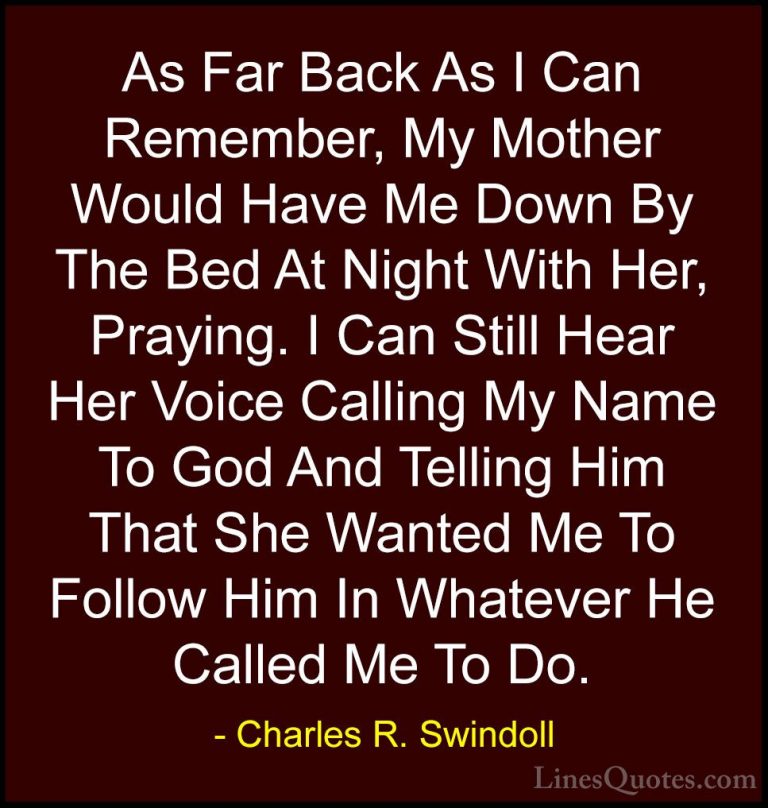 Charles R. Swindoll Quotes (18) - As Far Back As I Can Remember, ... - QuotesAs Far Back As I Can Remember, My Mother Would Have Me Down By The Bed At Night With Her, Praying. I Can Still Hear Her Voice Calling My Name To God And Telling Him That She Wanted Me To Follow Him In Whatever He Called Me To Do.