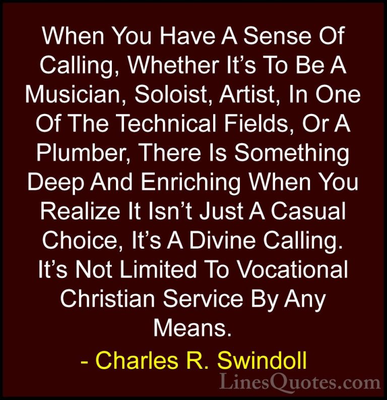 Charles R. Swindoll Quotes (19) - When You Have A Sense Of Callin... - QuotesWhen You Have A Sense Of Calling, Whether It's To Be A Musician, Soloist, Artist, In One Of The Technical Fields, Or A Plumber, There Is Something Deep And Enriching When You Realize It Isn't Just A Casual Choice, It's A Divine Calling. It's Not Limited To Vocational Christian Service By Any Means.