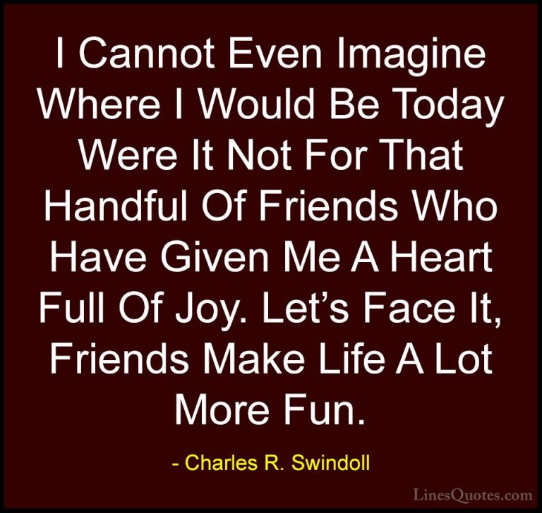 Charles R. Swindoll Quotes (2) - I Cannot Even Imagine Where I Wo... - QuotesI Cannot Even Imagine Where I Would Be Today Were It Not For That Handful Of Friends Who Have Given Me A Heart Full Of Joy. Let's Face It, Friends Make Life A Lot More Fun.