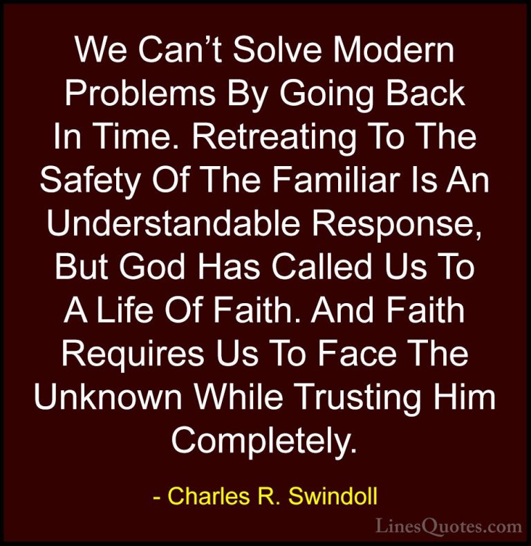 Charles R. Swindoll Quotes (21) - We Can't Solve Modern Problems ... - QuotesWe Can't Solve Modern Problems By Going Back In Time. Retreating To The Safety Of The Familiar Is An Understandable Response, But God Has Called Us To A Life Of Faith. And Faith Requires Us To Face The Unknown While Trusting Him Completely.