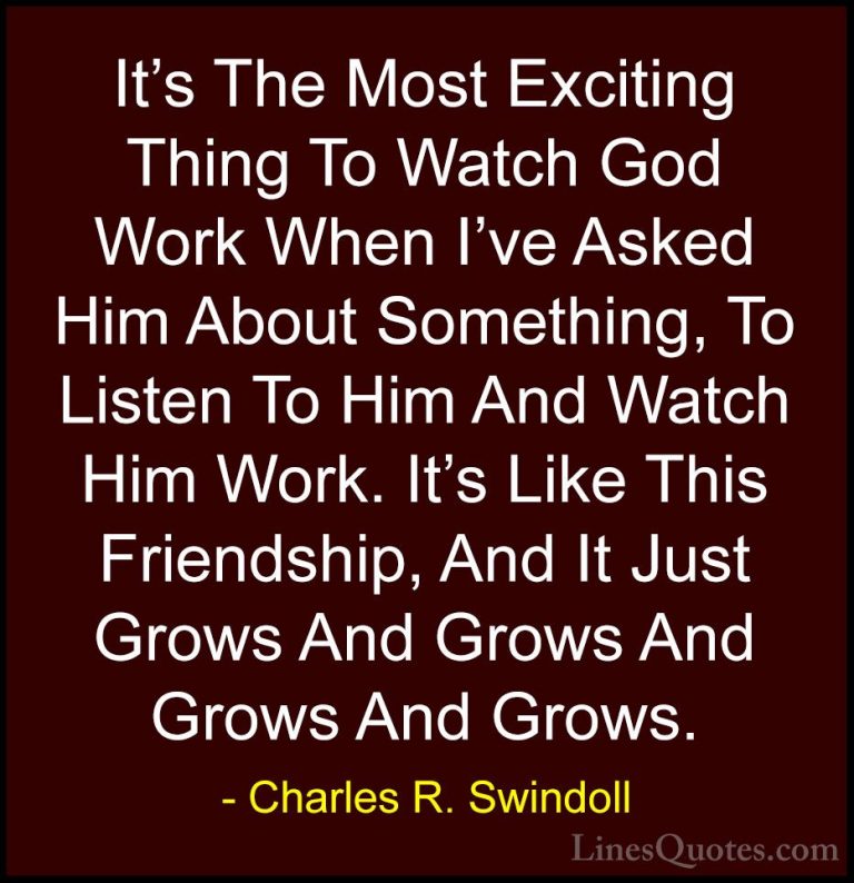 Charles R. Swindoll Quotes (26) - It's The Most Exciting Thing To... - QuotesIt's The Most Exciting Thing To Watch God Work When I've Asked Him About Something, To Listen To Him And Watch Him Work. It's Like This Friendship, And It Just Grows And Grows And Grows And Grows.