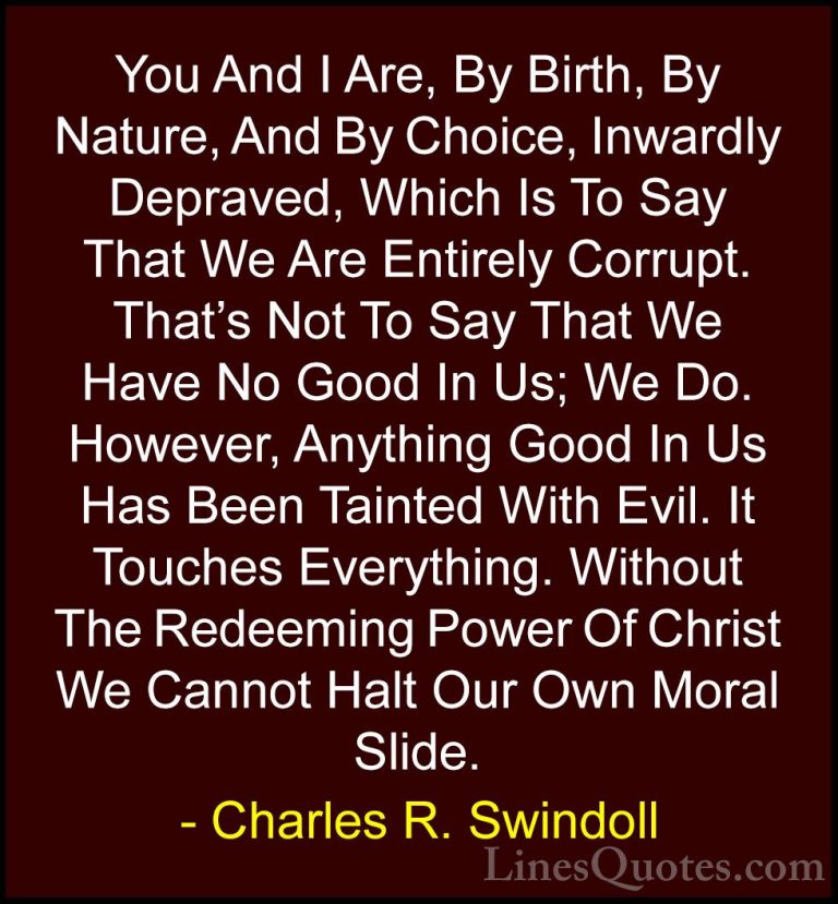 Charles R. Swindoll Quotes (29) - You And I Are, By Birth, By Nat... - QuotesYou And I Are, By Birth, By Nature, And By Choice, Inwardly Depraved, Which Is To Say That We Are Entirely Corrupt. That's Not To Say That We Have No Good In Us; We Do. However, Anything Good In Us Has Been Tainted With Evil. It Touches Everything. Without The Redeeming Power Of Christ We Cannot Halt Our Own Moral Slide.