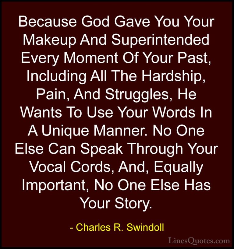 Charles R. Swindoll Quotes (30) - Because God Gave You Your Makeu... - QuotesBecause God Gave You Your Makeup And Superintended Every Moment Of Your Past, Including All The Hardship, Pain, And Struggles, He Wants To Use Your Words In A Unique Manner. No One Else Can Speak Through Your Vocal Cords, And, Equally Important, No One Else Has Your Story.
