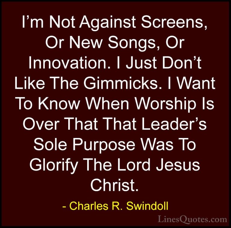 Charles R. Swindoll Quotes (33) - I'm Not Against Screens, Or New... - QuotesI'm Not Against Screens, Or New Songs, Or Innovation. I Just Don't Like The Gimmicks. I Want To Know When Worship Is Over That That Leader's Sole Purpose Was To Glorify The Lord Jesus Christ.