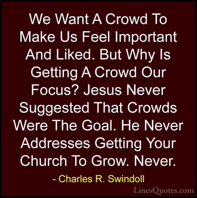Charles R. Swindoll Quotes (43) - We Want A Crowd To Make Us Feel... - QuotesWe Want A Crowd To Make Us Feel Important And Liked. But Why Is Getting A Crowd Our Focus? Jesus Never Suggested That Crowds Were The Goal. He Never Addresses Getting Your Church To Grow. Never.
