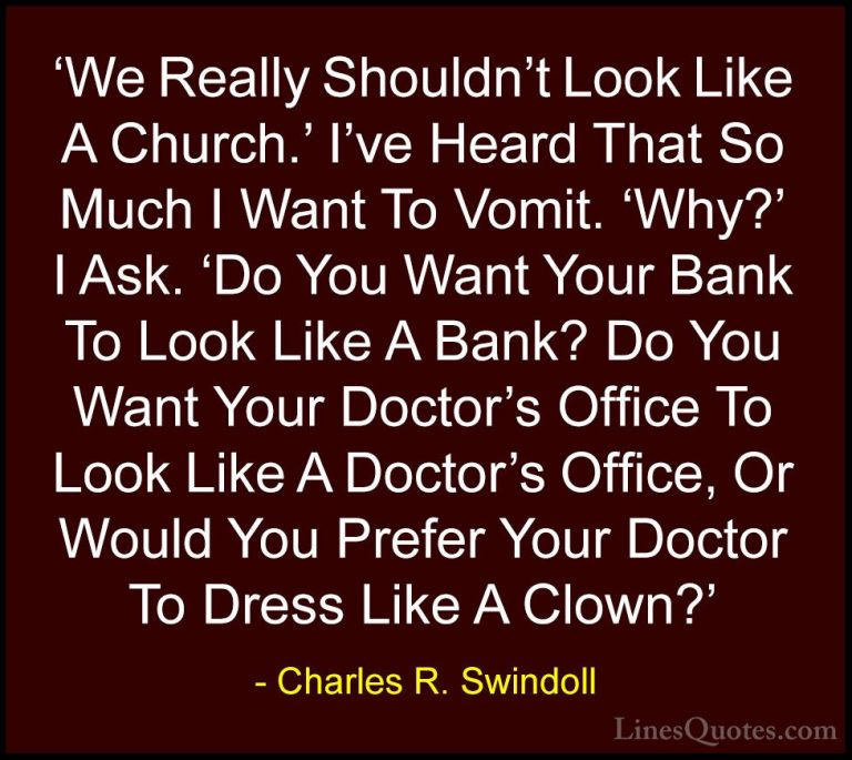 Charles R. Swindoll Quotes (46) - 'We Really Shouldn't Look Like ... - Quotes'We Really Shouldn't Look Like A Church.' I've Heard That So Much I Want To Vomit. 'Why?' I Ask. 'Do You Want Your Bank To Look Like A Bank? Do You Want Your Doctor's Office To Look Like A Doctor's Office, Or Would You Prefer Your Doctor To Dress Like A Clown?'