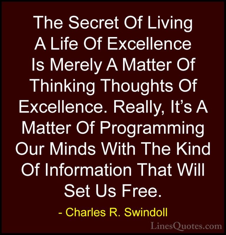 Charles R. Swindoll Quotes (8) - The Secret Of Living A Life Of E... - QuotesThe Secret Of Living A Life Of Excellence Is Merely A Matter Of Thinking Thoughts Of Excellence. Really, It's A Matter Of Programming Our Minds With The Kind Of Information That Will Set Us Free.