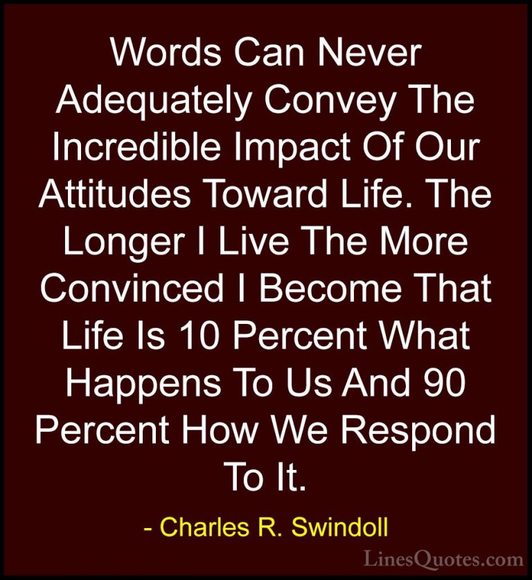 Charles R. Swindoll Quotes (9) - Words Can Never Adequately Conve... - QuotesWords Can Never Adequately Convey The Incredible Impact Of Our Attitudes Toward Life. The Longer I Live The More Convinced I Become That Life Is 10 Percent What Happens To Us And 90 Percent How We Respond To It.