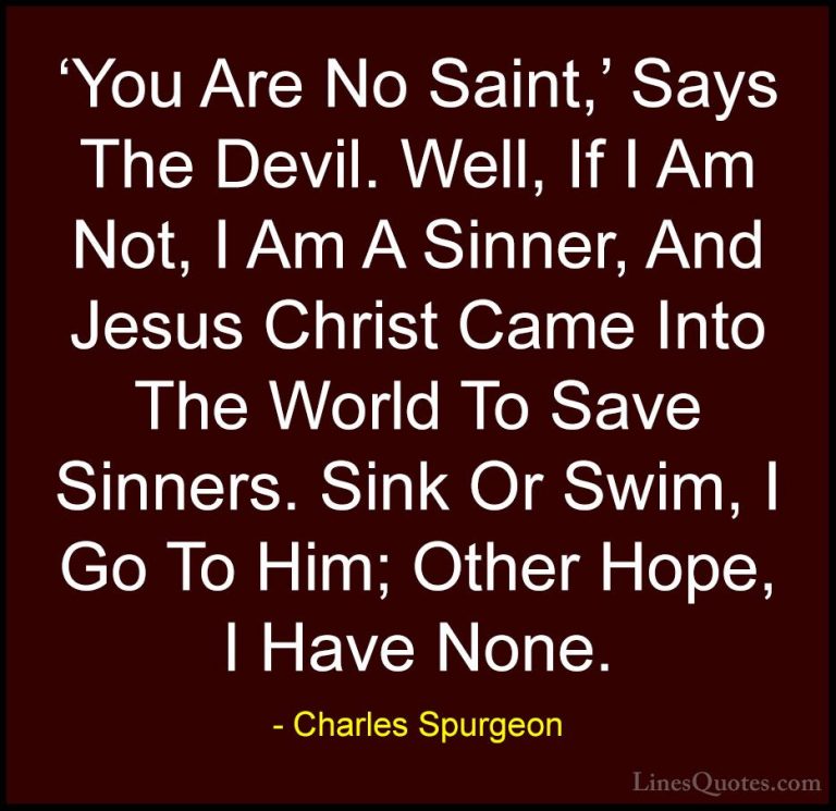 Charles Spurgeon Quotes (10) - 'You Are No Saint,' Says The Devil... - Quotes'You Are No Saint,' Says The Devil. Well, If I Am Not, I Am A Sinner, And Jesus Christ Came Into The World To Save Sinners. Sink Or Swim, I Go To Him; Other Hope, I Have None.