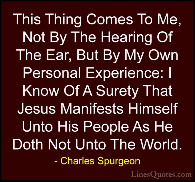 Charles Spurgeon Quotes (100) - This Thing Comes To Me, Not By Th... - QuotesThis Thing Comes To Me, Not By The Hearing Of The Ear, But By My Own Personal Experience: I Know Of A Surety That Jesus Manifests Himself Unto His People As He Doth Not Unto The World.