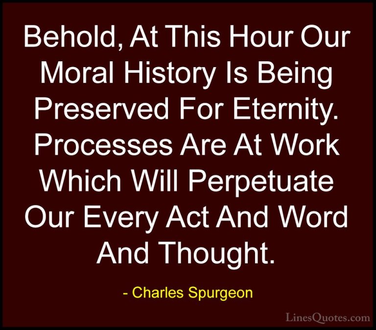 Charles Spurgeon Quotes (107) - Behold, At This Hour Our Moral Hi... - QuotesBehold, At This Hour Our Moral History Is Being Preserved For Eternity. Processes Are At Work Which Will Perpetuate Our Every Act And Word And Thought.