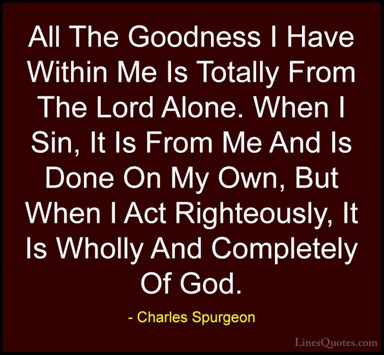 Charles Spurgeon Quotes (116) - All The Goodness I Have Within Me... - QuotesAll The Goodness I Have Within Me Is Totally From The Lord Alone. When I Sin, It Is From Me And Is Done On My Own, But When I Act Righteously, It Is Wholly And Completely Of God.