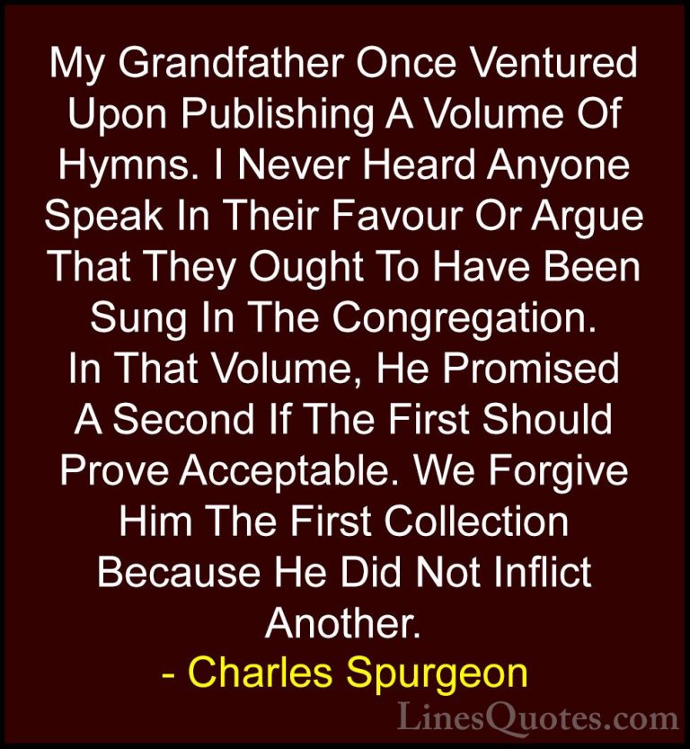 Charles Spurgeon Quotes (117) - My Grandfather Once Ventured Upon... - QuotesMy Grandfather Once Ventured Upon Publishing A Volume Of Hymns. I Never Heard Anyone Speak In Their Favour Or Argue That They Ought To Have Been Sung In The Congregation. In That Volume, He Promised A Second If The First Should Prove Acceptable. We Forgive Him The First Collection Because He Did Not Inflict Another.