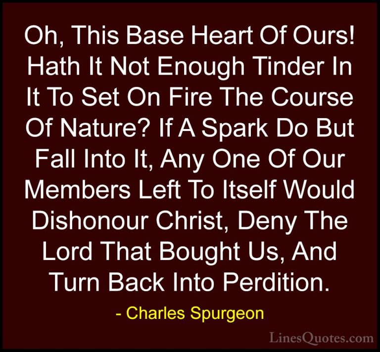 Charles Spurgeon Quotes (124) - Oh, This Base Heart Of Ours! Hath... - QuotesOh, This Base Heart Of Ours! Hath It Not Enough Tinder In It To Set On Fire The Course Of Nature? If A Spark Do But Fall Into It, Any One Of Our Members Left To Itself Would Dishonour Christ, Deny The Lord That Bought Us, And Turn Back Into Perdition.