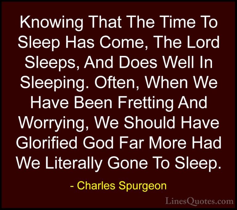 Charles Spurgeon Quotes (130) - Knowing That The Time To Sleep Ha... - QuotesKnowing That The Time To Sleep Has Come, The Lord Sleeps, And Does Well In Sleeping. Often, When We Have Been Fretting And Worrying, We Should Have Glorified God Far More Had We Literally Gone To Sleep.