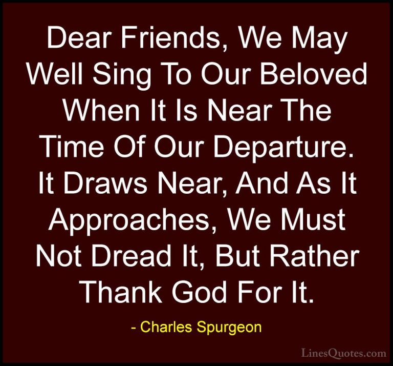 Charles Spurgeon Quotes (133) - Dear Friends, We May Well Sing To... - QuotesDear Friends, We May Well Sing To Our Beloved When It Is Near The Time Of Our Departure. It Draws Near, And As It Approaches, We Must Not Dread It, But Rather Thank God For It.