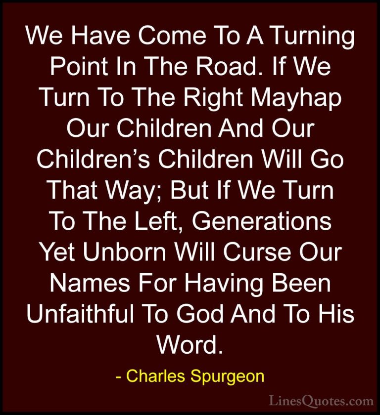 Charles Spurgeon Quotes (16) - We Have Come To A Turning Point In... - QuotesWe Have Come To A Turning Point In The Road. If We Turn To The Right Mayhap Our Children And Our Children's Children Will Go That Way; But If We Turn To The Left, Generations Yet Unborn Will Curse Our Names For Having Been Unfaithful To God And To His Word.