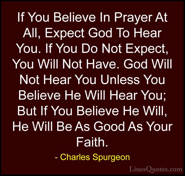 Charles Spurgeon Quotes (18) - If You Believe In Prayer At All, E... - QuotesIf You Believe In Prayer At All, Expect God To Hear You. If You Do Not Expect, You Will Not Have. God Will Not Hear You Unless You Believe He Will Hear You; But If You Believe He Will, He Will Be As Good As Your Faith.