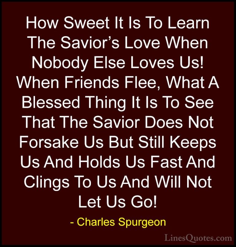 Charles Spurgeon Quotes (20) - How Sweet It Is To Learn The Savio... - QuotesHow Sweet It Is To Learn The Savior's Love When Nobody Else Loves Us! When Friends Flee, What A Blessed Thing It Is To See That The Savior Does Not Forsake Us But Still Keeps Us And Holds Us Fast And Clings To Us And Will Not Let Us Go!