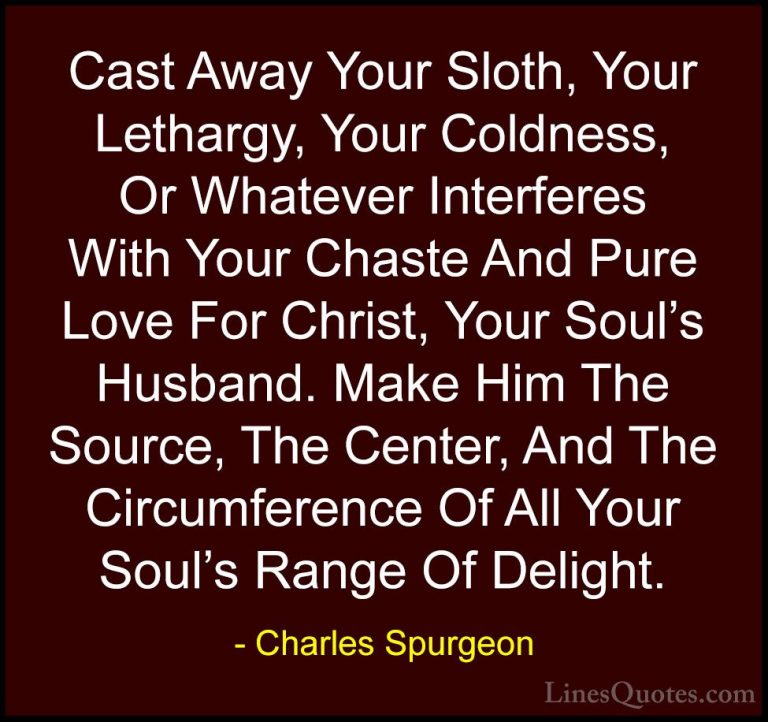 Charles Spurgeon Quotes (22) - Cast Away Your Sloth, Your Letharg... - QuotesCast Away Your Sloth, Your Lethargy, Your Coldness, Or Whatever Interferes With Your Chaste And Pure Love For Christ, Your Soul's Husband. Make Him The Source, The Center, And The Circumference Of All Your Soul's Range Of Delight.
