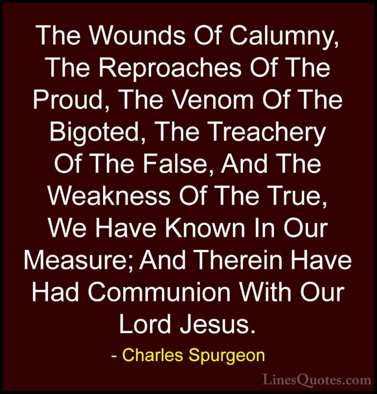 Charles Spurgeon Quotes (23) - The Wounds Of Calumny, The Reproac... - QuotesThe Wounds Of Calumny, The Reproaches Of The Proud, The Venom Of The Bigoted, The Treachery Of The False, And The Weakness Of The True, We Have Known In Our Measure; And Therein Have Had Communion With Our Lord Jesus.