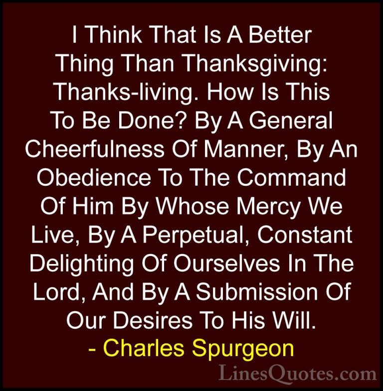 Charles Spurgeon Quotes (3) - I Think That Is A Better Thing Than... - QuotesI Think That Is A Better Thing Than Thanksgiving: Thanks-living. How Is This To Be Done? By A General Cheerfulness Of Manner, By An Obedience To The Command Of Him By Whose Mercy We Live, By A Perpetual, Constant Delighting Of Ourselves In The Lord, And By A Submission Of Our Desires To His Will.