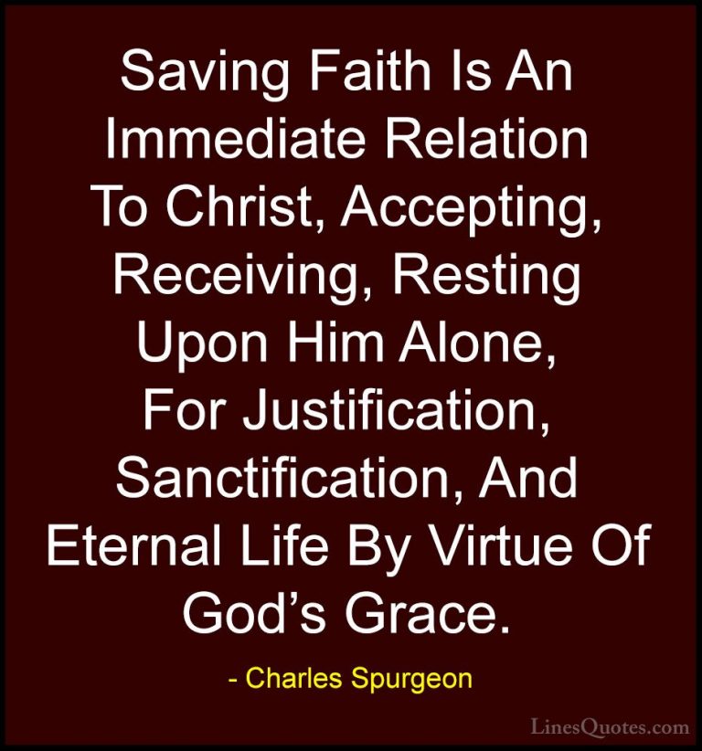 Charles Spurgeon Quotes (31) - Saving Faith Is An Immediate Relat... - QuotesSaving Faith Is An Immediate Relation To Christ, Accepting, Receiving, Resting Upon Him Alone, For Justification, Sanctification, And Eternal Life By Virtue Of God's Grace.