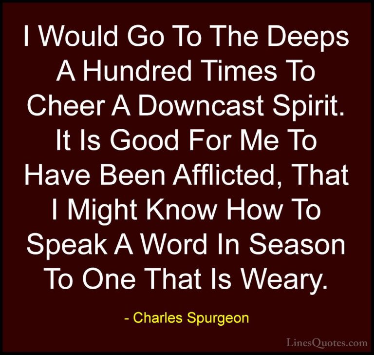 Charles Spurgeon Quotes (32) - I Would Go To The Deeps A Hundred ... - QuotesI Would Go To The Deeps A Hundred Times To Cheer A Downcast Spirit. It Is Good For Me To Have Been Afflicted, That I Might Know How To Speak A Word In Season To One That Is Weary.
