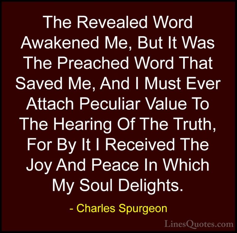 Charles Spurgeon Quotes (37) - The Revealed Word Awakened Me, But... - QuotesThe Revealed Word Awakened Me, But It Was The Preached Word That Saved Me, And I Must Ever Attach Peculiar Value To The Hearing Of The Truth, For By It I Received The Joy And Peace In Which My Soul Delights.