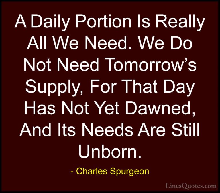 Charles Spurgeon Quotes (40) - A Daily Portion Is Really All We N... - QuotesA Daily Portion Is Really All We Need. We Do Not Need Tomorrow's Supply, For That Day Has Not Yet Dawned, And Its Needs Are Still Unborn.