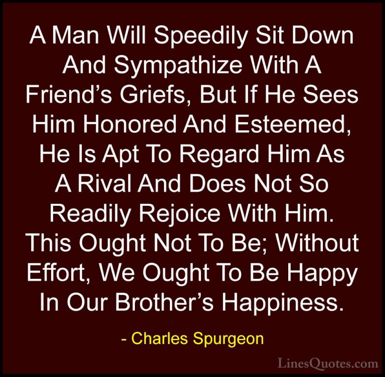 Charles Spurgeon Quotes (45) - A Man Will Speedily Sit Down And S... - QuotesA Man Will Speedily Sit Down And Sympathize With A Friend's Griefs, But If He Sees Him Honored And Esteemed, He Is Apt To Regard Him As A Rival And Does Not So Readily Rejoice With Him. This Ought Not To Be; Without Effort, We Ought To Be Happy In Our Brother's Happiness.