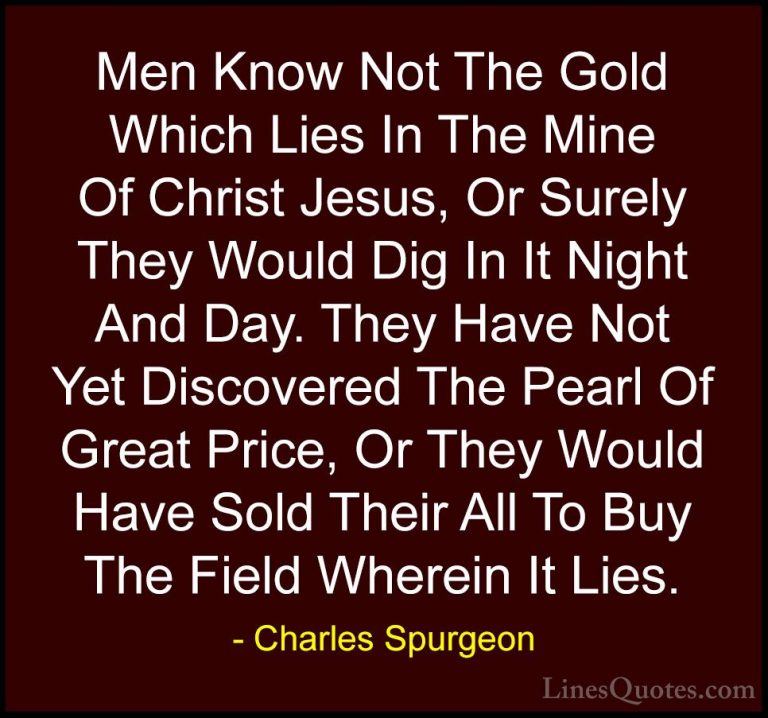 Charles Spurgeon Quotes (51) - Men Know Not The Gold Which Lies I... - QuotesMen Know Not The Gold Which Lies In The Mine Of Christ Jesus, Or Surely They Would Dig In It Night And Day. They Have Not Yet Discovered The Pearl Of Great Price, Or They Would Have Sold Their All To Buy The Field Wherein It Lies.
