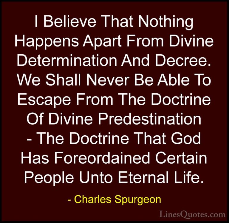 Charles Spurgeon Quotes (57) - I Believe That Nothing Happens Apa... - QuotesI Believe That Nothing Happens Apart From Divine Determination And Decree. We Shall Never Be Able To Escape From The Doctrine Of Divine Predestination - The Doctrine That God Has Foreordained Certain People Unto Eternal Life.