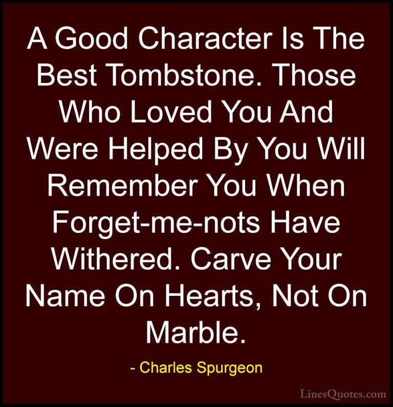 Charles Spurgeon Quotes (6) - A Good Character Is The Best Tombst... - QuotesA Good Character Is The Best Tombstone. Those Who Loved You And Were Helped By You Will Remember You When Forget-me-nots Have Withered. Carve Your Name On Hearts, Not On Marble.