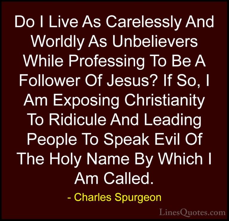 Charles Spurgeon Quotes (60) - Do I Live As Carelessly And Worldl... - QuotesDo I Live As Carelessly And Worldly As Unbelievers While Professing To Be A Follower Of Jesus? If So, I Am Exposing Christianity To Ridicule And Leading People To Speak Evil Of The Holy Name By Which I Am Called.