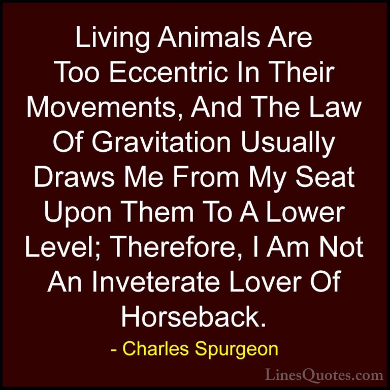 Charles Spurgeon Quotes (61) - Living Animals Are Too Eccentric I... - QuotesLiving Animals Are Too Eccentric In Their Movements, And The Law Of Gravitation Usually Draws Me From My Seat Upon Them To A Lower Level; Therefore, I Am Not An Inveterate Lover Of Horseback.