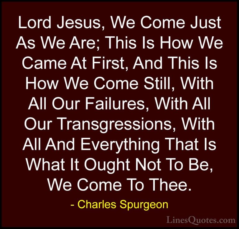 Charles Spurgeon Quotes (63) - Lord Jesus, We Come Just As We Are... - QuotesLord Jesus, We Come Just As We Are; This Is How We Came At First, And This Is How We Come Still, With All Our Failures, With All Our Transgressions, With All And Everything That Is What It Ought Not To Be, We Come To Thee.