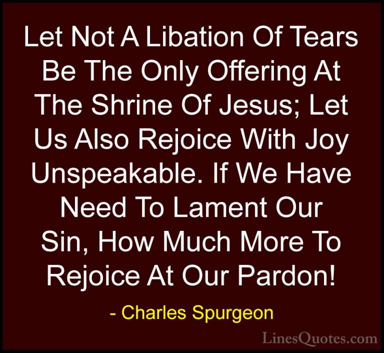 Charles Spurgeon Quotes (65) - Let Not A Libation Of Tears Be The... - QuotesLet Not A Libation Of Tears Be The Only Offering At The Shrine Of Jesus; Let Us Also Rejoice With Joy Unspeakable. If We Have Need To Lament Our Sin, How Much More To Rejoice At Our Pardon!