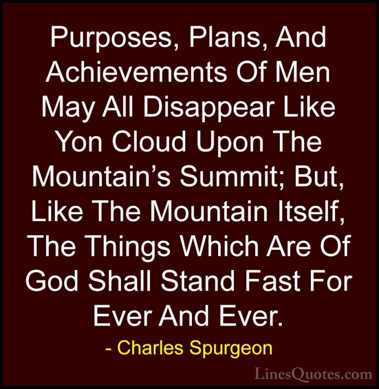 Charles Spurgeon Quotes (73) - Purposes, Plans, And Achievements ... - QuotesPurposes, Plans, And Achievements Of Men May All Disappear Like Yon Cloud Upon The Mountain's Summit; But, Like The Mountain Itself, The Things Which Are Of God Shall Stand Fast For Ever And Ever.