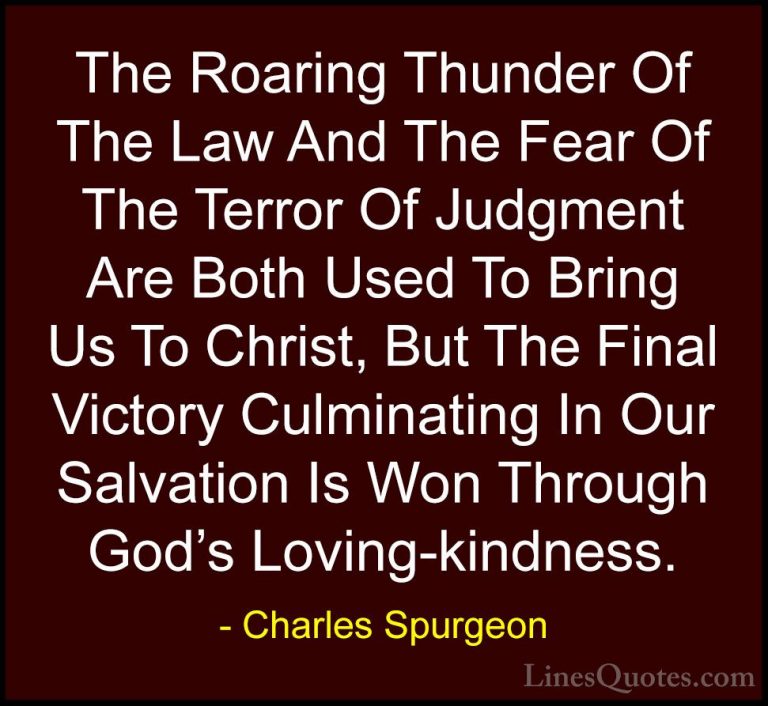 Charles Spurgeon Quotes (76) - The Roaring Thunder Of The Law And... - QuotesThe Roaring Thunder Of The Law And The Fear Of The Terror Of Judgment Are Both Used To Bring Us To Christ, But The Final Victory Culminating In Our Salvation Is Won Through God's Loving-kindness.
