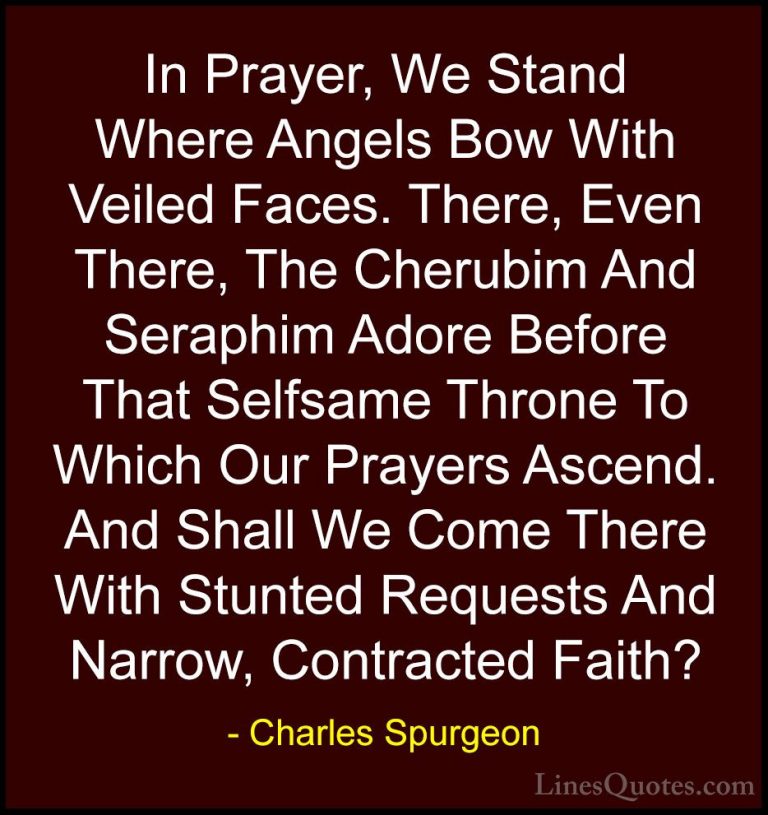 Charles Spurgeon Quotes (80) - In Prayer, We Stand Where Angels B... - QuotesIn Prayer, We Stand Where Angels Bow With Veiled Faces. There, Even There, The Cherubim And Seraphim Adore Before That Selfsame Throne To Which Our Prayers Ascend. And Shall We Come There With Stunted Requests And Narrow, Contracted Faith?