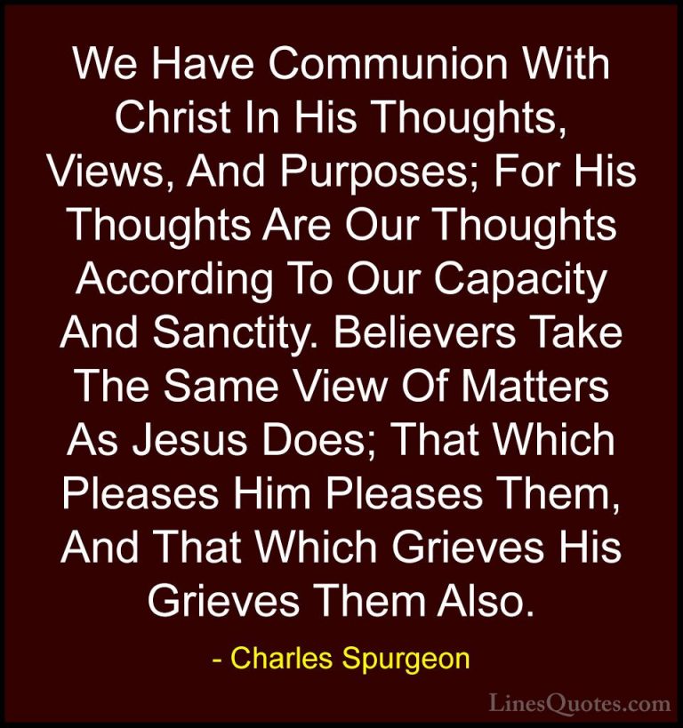 Charles Spurgeon Quotes (82) - We Have Communion With Christ In H... - QuotesWe Have Communion With Christ In His Thoughts, Views, And Purposes; For His Thoughts Are Our Thoughts According To Our Capacity And Sanctity. Believers Take The Same View Of Matters As Jesus Does; That Which Pleases Him Pleases Them, And That Which Grieves His Grieves Them Also.