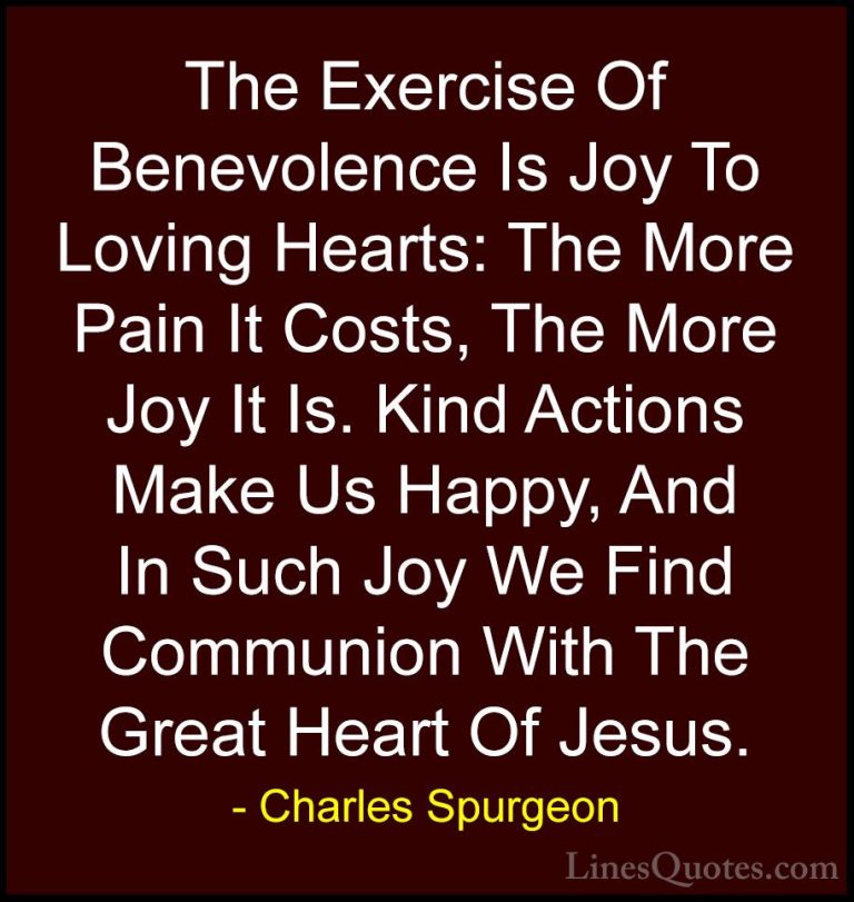 Charles Spurgeon Quotes (83) - The Exercise Of Benevolence Is Joy... - QuotesThe Exercise Of Benevolence Is Joy To Loving Hearts: The More Pain It Costs, The More Joy It Is. Kind Actions Make Us Happy, And In Such Joy We Find Communion With The Great Heart Of Jesus.