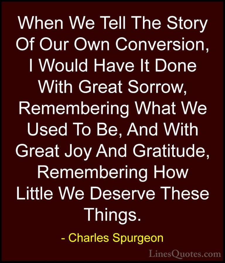 Charles Spurgeon Quotes (86) - When We Tell The Story Of Our Own ... - QuotesWhen We Tell The Story Of Our Own Conversion, I Would Have It Done With Great Sorrow, Remembering What We Used To Be, And With Great Joy And Gratitude, Remembering How Little We Deserve These Things.
