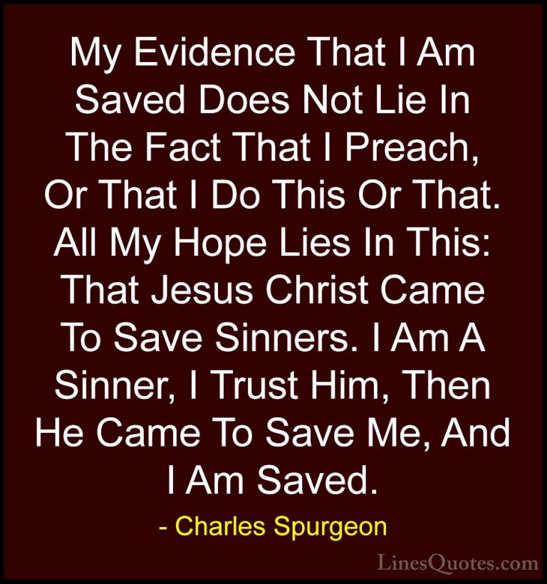 Charles Spurgeon Quotes (88) - My Evidence That I Am Saved Does N... - QuotesMy Evidence That I Am Saved Does Not Lie In The Fact That I Preach, Or That I Do This Or That. All My Hope Lies In This: That Jesus Christ Came To Save Sinners. I Am A Sinner, I Trust Him, Then He Came To Save Me, And I Am Saved.