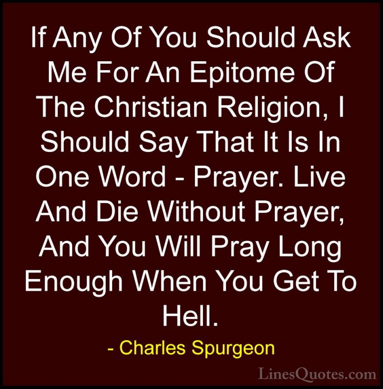 Charles Spurgeon Quotes (9) - If Any Of You Should Ask Me For An ... - QuotesIf Any Of You Should Ask Me For An Epitome Of The Christian Religion, I Should Say That It Is In One Word - Prayer. Live And Die Without Prayer, And You Will Pray Long Enough When You Get To Hell.