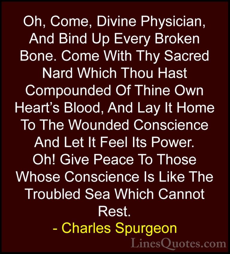 Charles Spurgeon Quotes (92) - Oh, Come, Divine Physician, And Bi... - QuotesOh, Come, Divine Physician, And Bind Up Every Broken Bone. Come With Thy Sacred Nard Which Thou Hast Compounded Of Thine Own Heart's Blood, And Lay It Home To The Wounded Conscience And Let It Feel Its Power. Oh! Give Peace To Those Whose Conscience Is Like The Troubled Sea Which Cannot Rest.