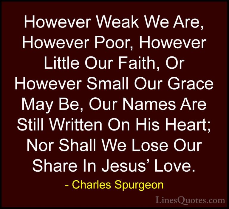 Charles Spurgeon Quotes (94) - However Weak We Are, However Poor,... - QuotesHowever Weak We Are, However Poor, However Little Our Faith, Or However Small Our Grace May Be, Our Names Are Still Written On His Heart; Nor Shall We Lose Our Share In Jesus' Love.