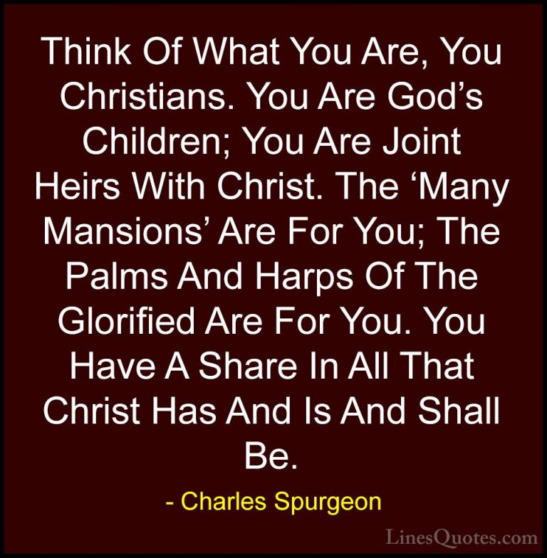 Charles Spurgeon Quotes (95) - Think Of What You Are, You Christi... - QuotesThink Of What You Are, You Christians. You Are God's Children; You Are Joint Heirs With Christ. The 'Many Mansions' Are For You; The Palms And Harps Of The Glorified Are For You. You Have A Share In All That Christ Has And Is And Shall Be.