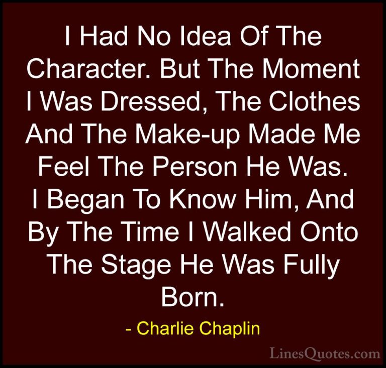 Charlie Chaplin Quotes (12) - I Had No Idea Of The Character. But... - QuotesI Had No Idea Of The Character. But The Moment I Was Dressed, The Clothes And The Make-up Made Me Feel The Person He Was. I Began To Know Him, And By The Time I Walked Onto The Stage He Was Fully Born.